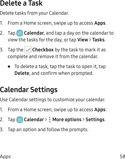 58AppsDelete a TaskDelete tasks from your Calendar.1.  From a Home screen, swipe up to access Apps.2.  Tap  Calendar, and tap a day on the calendar to view the tasks for the day, or tap View &gt; Tasks.3.  Tap the   Checkbox by the task to mark it as complete and remove it from the calendar.•  To delete a task, tap the task to open it, tap Delete, and confirm when prompted.Calendar SettingsUse Calendar settings to customize your calendar.1.  From a Home screen, swipe up to access Apps.2.  Tap  Calendar &gt;  Moreoptions &gt; Settings.3.  Tap an option and follow the prompts.