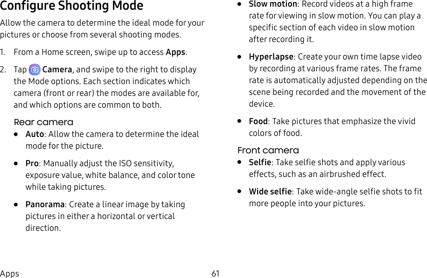 61AppsConfigure Shooting ModeAllow the camera to determine the ideal mode for your pictures or choose from several shooting modes.1.  From a Home screen, swipe up to access Apps.2.  Tap  Camera, and swipe to the right to display the Modeoptions. Each section indicates which camera (front or rear) the modes are available for, and which options are common to both.Rear camera•  Auto: Allow the camera to determine the ideal mode for the picture.•  Pro: Manually adjust the ISO sensitivity, exposure value, white balance, and color tone while taking pictures.•  Panorama: Create a linear image by taking pictures in either a horizontal or vertical direction.•  Slow motion: Record videos at a high frame rate for viewing in slow motion. You can play a specific section of each video in slow motion after recording it.•  Hyperlapse: Create your own time lapse video by recording at various frame rates. The frame rate is automatically adjusted depending on the scene being recorded and the movement of the device.•  Food: Take pictures that emphasize the vivid colors of food.Front camera•  Selfie: Take selfie shots and apply various effects, such as an airbrushed effect.•  Wide selfie: Take wide-angle selfie shots to fit more people into your pictures.