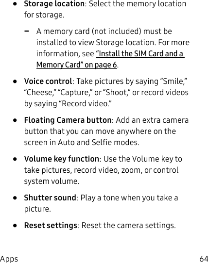 64Apps•  Storage location: Select the memory location for storage.  -A memory card (not included) must be installed to view Storage location. For more information, see“Install the SIM Card and a MemoryCard” on page6.•  Voice control: Take pictures by saying “Smile,” “Cheese,” “Capture,” or “Shoot,” or record videos by saying “Record video.”•  Floating Camera button: Add an extra camera button that you can move anywhere on the screen in Auto and Selfie modes.•  Volume key function: Use the Volume key to take pictures, record video, zoom, or control system volume.•  Shutter sound: Play a tone when you take a picture.•  Reset settings: Reset the camera settings.