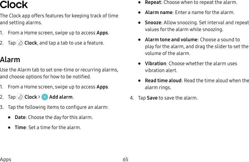 65AppsClock The Clock app offers features for keeping track of time and setting alarms.1.  From a Home screen, swipe up to access Apps.2.  Tap   Clock, and tap a tab to use a feature.AlarmUse the Alarm tab to set one-time or recurring alarms, and choose options for how to be notified.1.  From a Home screen, swipe up to access Apps.2.  Tap   Clock &gt;   Add alarm.3.  Tap the following items to configure an alarm: •  Date: Choose the day for this alarm.•  Time: Set a time for the alarm.•  Repeat: Choose when to repeat the alarm.•  Alarm name: Enter a name for the alarm.•  Snooze: Allow snoozing. Set interval and repeat values for the alarm while snoozing.•  Alarm tone and volume: Choose a sound to play for the alarm, and drag the slider to set the volume of the alarm.•  Vibration: Choose whether the alarm uses vibration alert.•  Read time aloud: Read the time aloud when the alarm rings.4.  Tap Save to save the alarm.