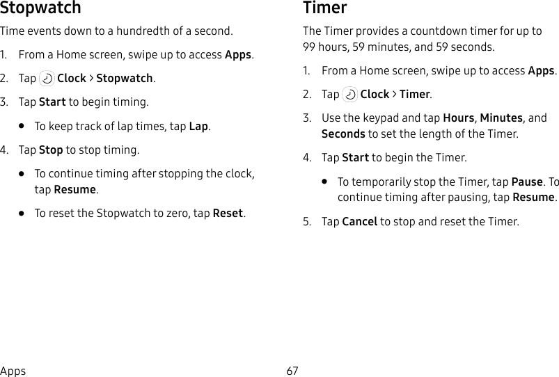 67AppsStopwatchTime events down to a hundredth of a second.1.  From a Home screen, swipe up to access Apps.2.  Tap   Clock &gt; Stopwatch.3.  Tap Start to begin timing.•  To keep track of lap times, tap Lap.4.  Tap Stop to stop timing.•  To continue timing after stopping the clock, tapResume.•  To reset the Stopwatch to zero, tap Reset.TimerThe Timer provides a countdown timer for up to 99hours, 59 minutes, and 59 seconds.1.  From a Home screen, swipe up to access Apps.2.  Tap   Clock &gt; Timer.3.  Use the keypad and tap Hours, Minutes, and Seconds to set the length of the Timer. 4.  Tap Start to begin the Timer.•  To temporarily stop the Timer, tap Pause. To continue timing after pausing, tap Resume.5.  Tap Cancel to stop and reset the Timer.