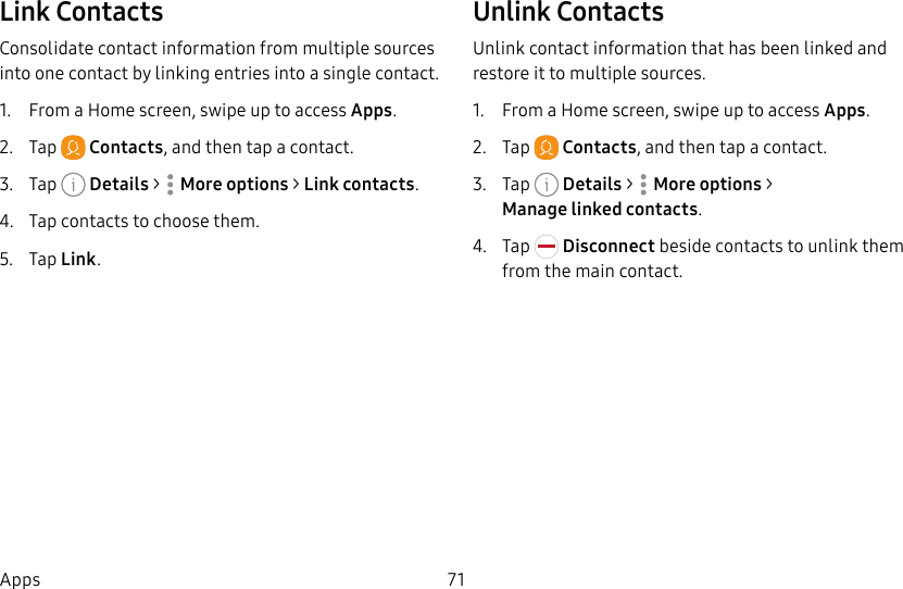 71AppsLink ContactsConsolidate contact information from multiple sources into one contact by linking entries into a single contact.1.  From a Home screen, swipe up to access Apps.2.  Tap  Contacts, and then tap a contact.3.  Tap  Details&gt;  Moreoptions &gt; Link contacts.4.  Tap contacts to choose them.5.  Tap Link.Unlink ContactsUnlink contact information that has been linked and restore it to multiple sources.1.  From a Home screen, swipe up to access Apps.2.  Tap  Contacts, and then tap a contact.3.  Tap  Details&gt;  Moreoptions &gt; Managelinkedcontacts.4.  Tap   Disconnect beside contacts to unlink them from the main contact.