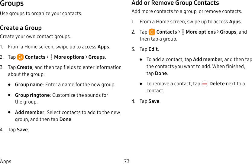 73AppsGroupsUse groups to organize your contacts.Create a GroupCreate your own contact groups.1.  From a Home screen, swipe up to access Apps.2.  Tap  Contacts &gt;  Moreoptions &gt; Groups.3.  Tap Create, and then tap fields to enter information about the group:•  Group name: Enter a name for the new group.•  Group ringtone: Customize the sounds for thegroup.•  Add member: Select contacts to add to the new group, and then tap Done.4.  Tap Save.Add or Remove Group ContactsAdd more contacts to a group, or remove contacts.1.  From a Home screen, swipe up to access Apps.2.  Tap  Contacts &gt;  Moreoptions &gt; Groups, and then tap a group.3.  Tap Edit.•  To add a contact, tap Add member, and then tap the contacts you want to add. When finished, tapDone.•  To remove a contact, tap   Delete next to a contact.4.  Tap Save.