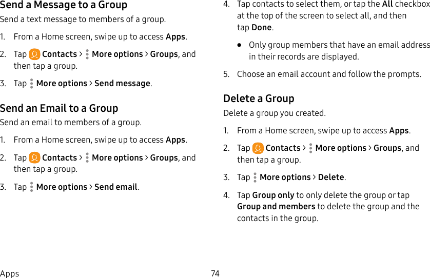 74AppsSend a Message to a GroupSend a text message to members of a group.1.  From a Home screen, swipe up to access Apps.2.  Tap  Contacts &gt;  Moreoptions &gt; Groups, and then tap a group.3.  Tap  Moreoptions &gt; Send message.Send an Email to a GroupSend an email to members of a group.1.  From a Home screen, swipe up to access Apps.2.  Tap  Contacts &gt;  Moreoptions &gt; Groups, and then tap a group.3.  Tap  Moreoptions &gt; Send email.4.  Tap contacts to select them, or tap the All checkbox at the top of the screen to select all, and then tapDone.•  Only group members that have an email address in their records are displayed.5.  Choose an email account and follow the prompts.Delete a GroupDelete a group you created.1.  From a Home screen, swipe up to access Apps.2.  Tap  Contacts &gt;  Moreoptions &gt; Groups, and then tap a group.3.  Tap  Moreoptions &gt; Delete.4.  Tap Group only to only delete the group or tap Group and members to delete the group and the contacts in the group.