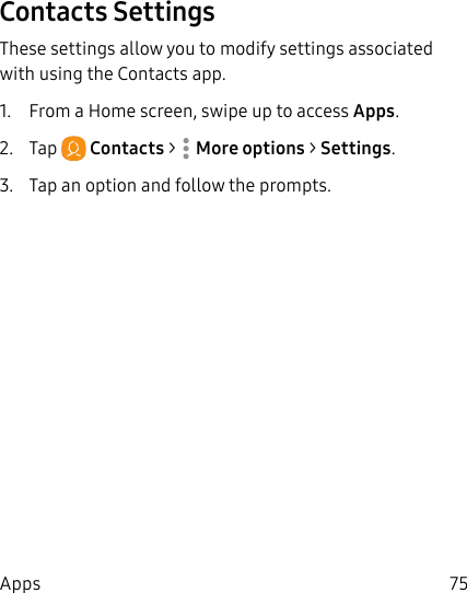 75AppsContacts SettingsThese settings allow you to modify settings associated with using the Contacts app.1.  From a Home screen, swipe up to access Apps.2.  Tap  Contacts &gt;  Moreoptions &gt; Settings.3.  Tap an option and follow the prompts.