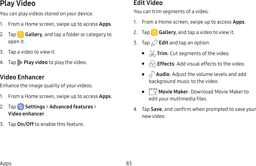 83AppsPlay VideoYou can play videos stored on your device.1.  From a Home screen, swipe up to access Apps. 2.  Tap  Gallery, and tap a folder or category to openit.3.  Tap a video to view it.4.  Tap   Play video to play the video.Video EnhancerEnhance the image quality of your videos.1.  From a Home screen, swipe up to access Apps.2.  Tap  Settings &gt; Advanced features &gt; Videoenhancer.3.  Tap On/Off to enable this feature.Edit VideoYou can trim segments of a video.1.  From a Home screen, swipe up to access Apps. 2.  Tap  Gallery, and tap a video to viewit.3.  Tap   Edit and tap an option:•   Trim: Cut segments of the video. •   Effects: Add visual effects to the video.•   Audio: Adjust the volume levels and add background music to the video.•   Movie Maker: Download Movie Maker to edit your multimedia files.4.  Tap Save, and confirm when prompted to save your new video.
