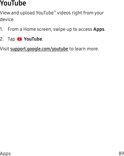 89AppsYouTubeView and upload YouTube™ videos right from your device.1.  From a Home screen, swipe up to access Apps.2.  Tap  YouTube. Visit support.google.com/youtube to learn more.