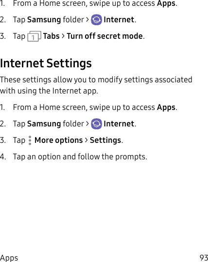 93Apps1. From a Home screen, swipe up to access Apps. 2. Tap Samsungfolder > Internet.3. Tap Tabs > Turn off secret mode.Internet SettingsThese settings allow you to modify settings associated with using the Internet app.1. From a Home screen, swipe up to access Apps. 2. Tap Samsungfolder > Internet.3. Tap More options > Settings.4. Tap an option and follow the prompts.