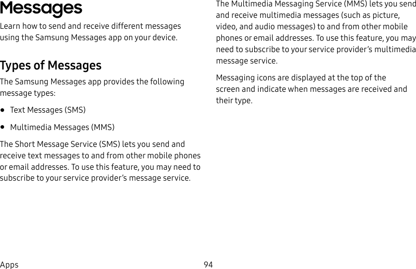 94AppsMessages Learn how to send and receive different messages using the Samsung Messages app on your device.Types of MessagesThe Samsung Messages app provides the following message types:• Text Messages (SMS)• Multimedia Messages (MMS)The Short Message Service (SMS) lets you send and receive text messages to and from other mobile phones or email addresses. To use this feature, you may need to subscribe to your service provider’s message service.The Multimedia Messaging Service (MMS) lets you send and receive multimedia messages (such as picture, video, and audio messages) to and from other mobile phones or email addresses. To use this feature, you may need to subscribe to your service provider’s multimedia message service.Messaging icons are displayed at the top of the screen and indicate when messages are received and theirtype.