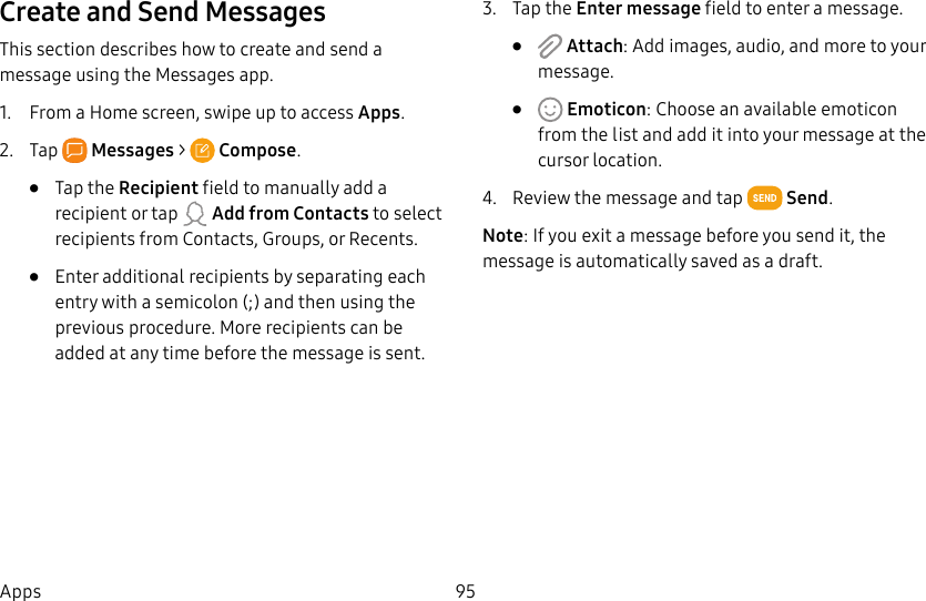 95AppsCreate and Send MessagesThis section describes how to create and send a message using the Messages app.1. From a Home screen, swipe up to access Apps.2. Tap Messages > Compose.• Tap the Recipient field to manually add a recipient or tap Add from Contacts to select recipients from Contacts, Groups, or Recents.• Enter additional recipients by separating each entry with a semicolon (;) and then using the previous procedure. More recipients can be added at any time before the message is sent.3. Tap the Enter message field to enter a message.• Attach: Add images, audio, and more to your message.• Emoticon: Choose an available emoticon from the list and add it into your message at the cursor location.4. Review the message and tap Send.Note: If you exit a message before you send it, the message is automatically saved as a draft.