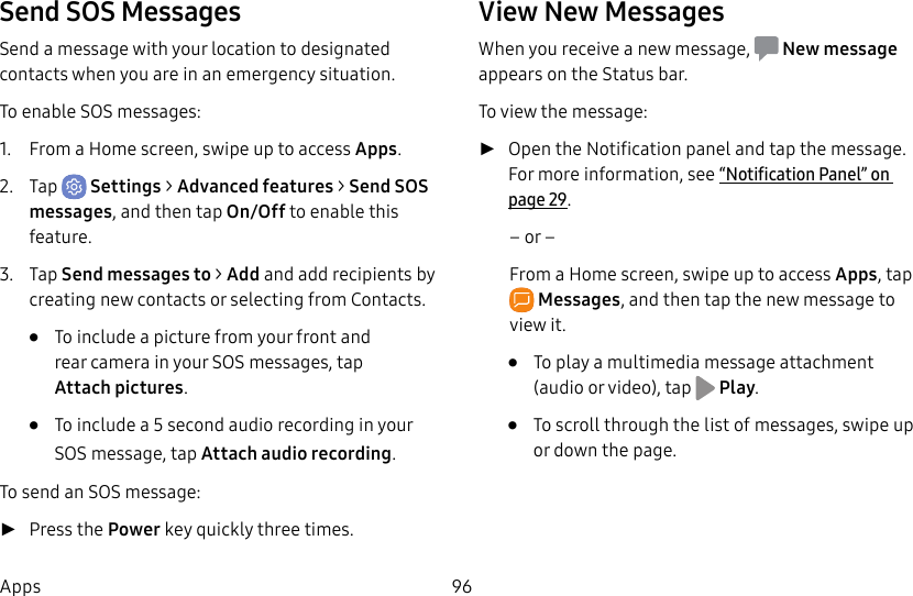 96AppsSend SOS MessagesSend a message with your location to designated contacts when you are in an emergency situation.To enable SOS messages:1. From a Home screen, swipe up to access Apps. 2. Tap Settings > Advanced features > Send SOS messages, and then tap On/Off to enable this feature.3. Tap Send messages to > Add and add recipients by creating new contacts or selecting from Contacts.• To include a picture from your front and rear camera in your SOS messages, tap Attachpictures.• To include a 5 second audio recording in your SOS message, tap Attach audio recording.To send an SOS message: ►Press the Power key quickly three times.View New MessagesWhen you receive a new message, Newmessage appears on the Status bar.To view the message: ►Open the Notification panel and tap the message. For more information, see “Notification Panel” on page29.– or –From a Home screen, swipe up to access Apps, tap Messages, and then tap the new message to view it.• To play a multimedia message attachment (audio or video), tap Play.• To scroll through the list of messages, swipe up or down the page.