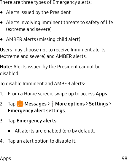 98AppsThere are three types of Emergency alerts:• Alerts issued by the President• Alerts involving imminent threats to safety of life (extreme and severe)• AMBER alerts (missing child alert)Users may choose not to receive Imminent alerts (extreme and severe) and AMBER alerts.Note: Alerts issued by the President cannot be disabled.To disable Imminent and AMBER alerts:1. From a Home screen, swipe up to access Apps. 2. Tap Messages > Moreoptions > Settings > Emergencyalert settings.3. Tap Emergency alerts.• All alerts are enabled (on) by default.4. Tap an alert option to disable it.