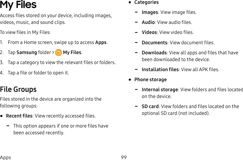 99AppsMy Files Access files stored on your device, including images, videos, music, and sound clips.To view files in My Files:1. From a Home screen, swipe up to access Apps. 2. Tap Samsungfolder > MyFiles.3. Tap a category to view the relevant files or folders.4. Tap a file or folder to open it.File GroupsFiles stored in the device are organized into the following groups:• Recent files: View recently accessed files. -This option appears if one or more files have been accessed recently.• Categories -Images: View image files. -Audio: View audio files. -Videos: View video files. -Documents: View document files. -Downloads: View all apps and files that have been downloaded to the device. -Installation files: View all APK files.• Phone storage -Internal storage: View folders and files located on the device. -SD card: View folders and files located on the optional SD card (not included).