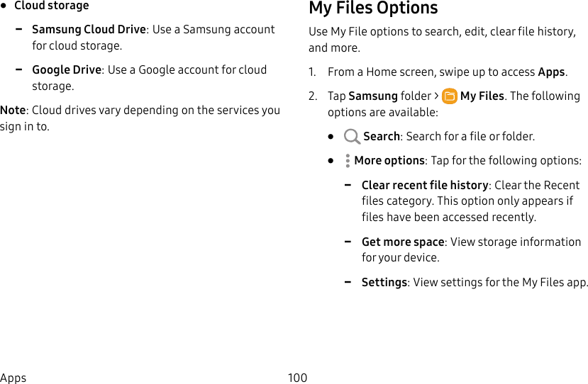 100Apps• Cloud storage -Samsung Cloud Drive: Use a Samsung account for cloud storage. -Google Drive: Use a Google account for cloud storage.Note: Cloud drives vary depending on the services you sign in to.My Files OptionsUse My File options to search, edit, clear file history, and more.1. From a Home screen, swipe up to access Apps. 2. Tap Samsungfolder > MyFiles. The following options are available:• Search: Search for a file or folder.• Moreoptions: Tap for the following options: -Clear recent file history: Clear the Recent files category. This option only appears if files have been accessed recently. -Get more space: View storage information for your device. -Settings: View settings for the My Files app.
