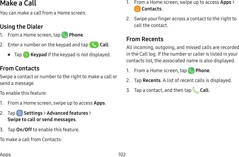 102AppsMake a CallYou can make a call from a Home screen.Using the Dialer1. From a Home screen, tap Phone.2. Enter a number on the keypad and tap Call.• Tap Keypad if the keypad is not displayed.From ContactsSwipe a contact or number to the right to make a call or send a message.To enable this feature:1. From a Home screen, swipe up to access Apps.2. Tap Settings > Advanced features > Swipetocall or send messages.3. Tap On/Off to enable this feature.To make a call from Contacts:1. From a Home screen, swipe up to access Apps > Contacts.2. Swipe your finger across a contact to the right to call the contact.From RecentsAll incoming, outgoing, and missed calls are recorded in the Call log. If the number or caller is listed in your contacts list, the associated name is also displayed.1. From a Home screen, tap Phone.2. Tap Recents. A list of recent calls is displayed.3. Tap a contact, and then tap Call.