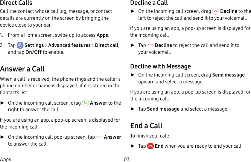 103AppsDirect CallsCall the contact whose call log, message, or contact details are currently on the screen by bringing the device close to your ear.1. From a Home screen, swipe up to access Apps.2. Tap Settings > Advanced features > Direct call, and tap On/Off to enable.Answer a CallWhen a call is received, the phone rings and the caller’s phone number or name is displayed, if it is storedin the Contacts list. ►On the incoming call screen, drag Answer to the right to answer the call.If you are using an app, a pop-up screen is displayed for the incoming call. ►On the incoming call pop-up screen, tap Answer to answer the call.Decline a Call ►On the incoming call screen, drag Decline to the left to reject the call and send it to your voicemail.If you are using an app, a pop-up screen is displayed for the incoming call. ►Tap Decline to reject the call and send it to yourvoicemail.Decline with Message ►On the incoming call screen, drag Send message upward and select a message.If you are using an app, a pop-up screen is displayed for the incoming call. ►Tap Send message and select a message.End a CallTo finish your call: ►Tap End when you are ready to end your call.