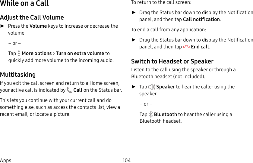 104AppsWhile on a CallAdjust the Call Volume ►Press the Volume keys to increase or decrease the volume.– or –Tap Moreoptions > Turn on extra volume to quickly add more volume to the incoming audio.MultitaskingIf you exit the call screen and return to a Homescreen, your active call is indicated by Callon the Status bar.This lets you continue with your current call and do something else, such as access the contacts list, view a recent email, or locate a picture.To return to the call screen: ►Drag the Status bar down to display the Notification panel, and then tap Callnotification. To end a call from any application: ►Drag the Status bar down to display the Notification panel, and then tap End call. Switch to Headset or SpeakerListen to the call using the speaker or through a Bluetoothheadset (not included). ►Tap Speaker to hear the caller using the speaker.– or –Tap Bluetooth to hear the caller using a Bluetooth headset.