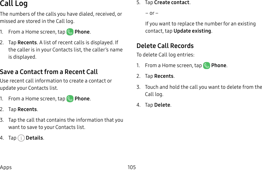 105AppsCall LogThe numbers of the calls you have dialed, received, or missed are stored in the Call log.1. From a Home screen, tap Phone.2. Tap Recents. A list of recent calls is displayed. If the caller is in your Contacts list, the caller’s name is displayed.Save a Contact from a Recent Call Use recent call information to create a contact or update your Contacts list.1. From a Home screen, tap Phone.2. Tap Recents.3. Tap the call that contains the information that you want to save to your Contacts list. 4. Tap Details.5. Tap Create contact.– or –If you want to replace the number for an existing contact, tap Update existing.Delete Call RecordsTo delete Call log entries:1. From a Home screen, tap Phone.2. Tap Recents.3. Touch and hold the call you want to delete from the Call log.4. Tap Delete.
