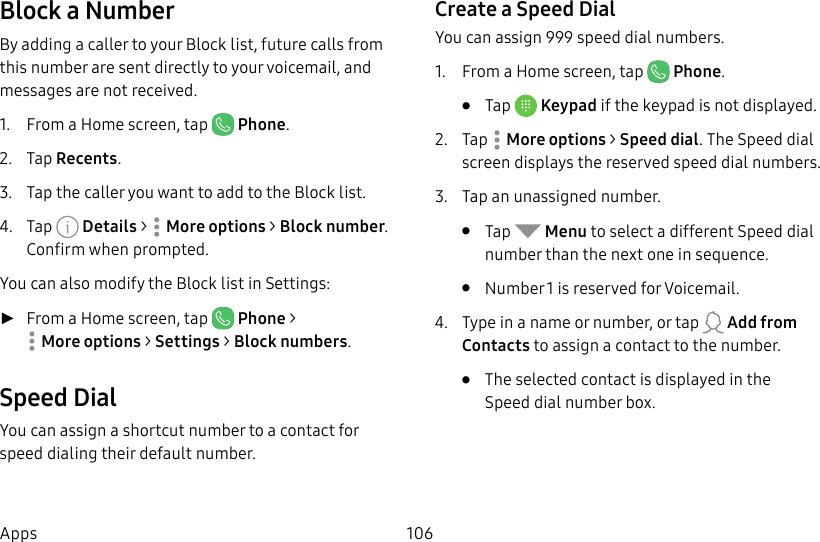 106AppsBlock a NumberBy adding a caller to your Block list, future calls from this number are sent directly to your voicemail, and messages are not received.1. From a Home screen, tap Phone.2. Tap Recents.3. Tap the caller you want to add to the Block list.4. Tap Details > Moreoptions > Block number. Confirm when prompted.You can also modify the Block list in Settings: ►From a Home screen, tap Phone > Moreoptions > Settings > Block numbers.Speed DialYou can assign a shortcut number to a contact for speed dialing their default number.Create a Speed DialYou can assign 999 speed dial numbers.1. From a Home screen, tap Phone.• Tap Keypad if the keypad is not displayed.2. Tap Moreoptions > Speed dial. The Speed dial screen displays the reserved speed dial numbers.3. Tap an unassigned number.• Tap Menu to select a different Speed dial number than the next one in sequence.• Number 1 is reserved for Voicemail.4. Type in a name or number, or tap Add from Contacts to assign a contact to the number.• Theselected contact is displayed in the Speeddial number box.