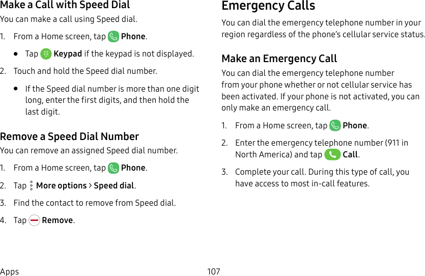 107AppsMake a Call with Speed DialYou can make a call using Speed dial.1. From a Home screen, tap Phone.• Tap Keypad if the keypad is not displayed.2. Touch and hold the Speed dial number.• If the Speed dial number is more than one digit long, enter the first digits, and then hold the lastdigit.Remove a Speed Dial NumberYou can remove an assigned Speed dial number.1. From a Home screen, tap Phone.2. Tap Moreoptions > Speed dial. 3. Find the contact to remove from Speed dial.4. Tap Remove.Emergency Calls You can dial the emergency telephone number in your region regardless of the phone’s cellular service status.Make an Emergency CallYou can dial the emergency telephone number from your phone whether or not cellular service has beenactivated. If your phone is not activated, you can only make an emergency call.1. From a Home screen, tap Phone.2. Enter the emergency telephone number (911 in North America) and tap Call.3. Complete your call. During this type of call, you have access to most in-call features.