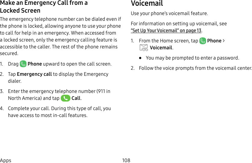 108AppsMake an Emergency Call from a LockedScreenThe emergency telephone number can be dialed even if the phone is locked, allowing anyone to use your phone to call for help in an emergency. When accessed from a locked screen, only the emergency calling feature is accessible to the caller. The rest of the phone remains secured.1. Drag Phone upward to open the call screen.2. Tap Emergency call to display the Emergency dialer.3. Enter the emergency telephone number (911 in North America) and tap Call.4. Complete your call. During this type of call, you have access to most in-call features.VoicemailUse your phone’s voicemail feature.For information on setting up voicemail, see “Set Up Your Voicemail” on page13.1. From the Home screen, tap Phone > Voicemail.• You may be prompted to enter a password.2. Follow the voice prompts from the voicemail center.