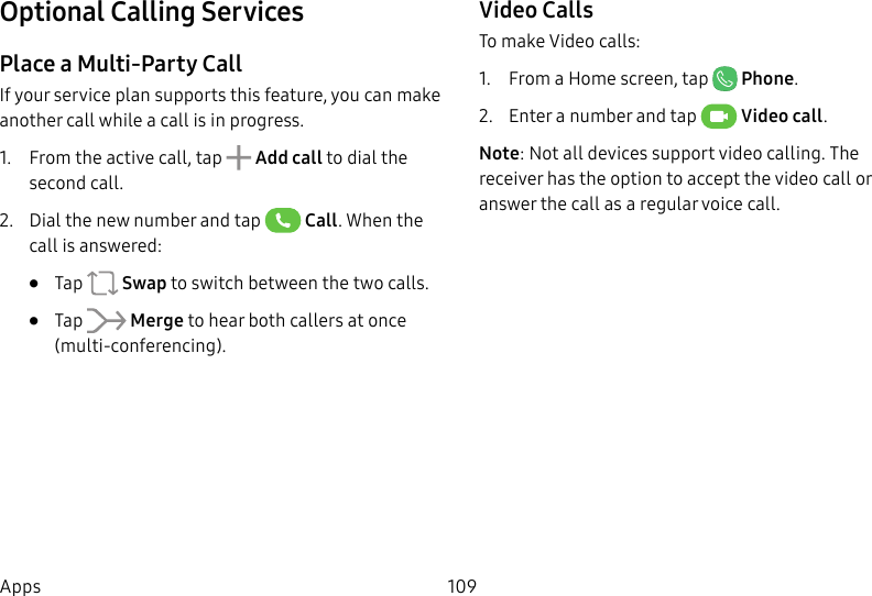 109AppsOptional Calling ServicesPlace a Multi-Party CallIf your service plan supports this feature, you can make another call while a call is in progress. 1. From the active call, tap Add call to dial the second call.2. Dial the new number and tap Call. When the call is answered:• Tap Swap to switch between the two calls.• Tap Merge to hear both callers at once (multi-conferencing). Video CallsTo make Video calls:1. From a Home screen, tap Phone.2. Enter a number and tap Video call.Note: Not all devices support video calling. The receiver has the option to accept the video call or answer the call as a regular voice call.