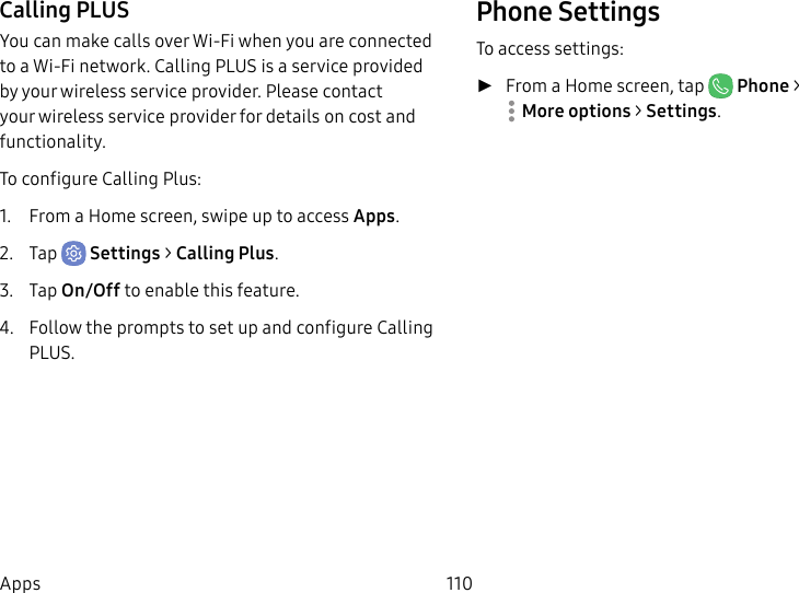 110AppsCalling PLUSYou can make calls over Wi-Fi when you are connected to a Wi-Fi network. Calling PLUS is a service provided by your wireless service provider. Please contact your wireless service provider for details on cost and functionality.To configure Calling Plus:1. From a Home screen, swipe up to access Apps.2. Tap Settings > Calling Plus.3. Tap On/Off to enable this feature.4. Follow the prompts to set up and configure Calling PLUS.Phone SettingsTo access settings: ►From a Home screen, tap Phone > Moreoptions > Settings.