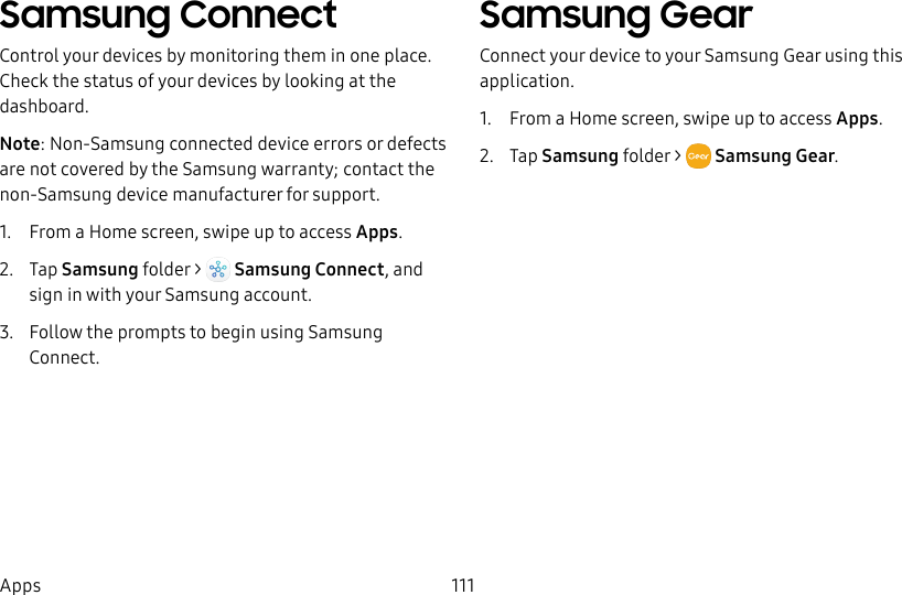 111AppsSamsung ConnectControl your devices by monitoring them in one place. Check the status of your devices by looking at the dashboard.Note: Non-Samsung connected device errors or defects are not covered by the Samsung warranty; contact the non-Samsung device manufacturer for support.1. From a Home screen, swipe up to access Apps. 2. Tap Samsung folder > Samsung Connect, and sign in with your Samsung account.3. Follow the prompts to begin using Samsung Connect.Samsung GearConnect your device to your Samsung Gear using this application.1. From a Home screen, swipe up to access Apps. 2. Tap Samsung folder > Samsung Gear.