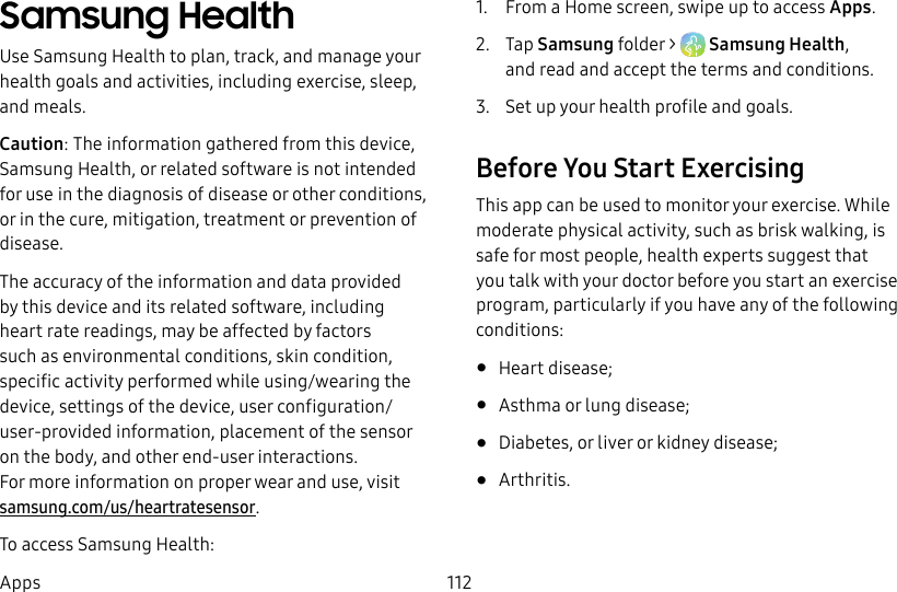 112AppsSamsung Health Use Samsung Health to plan, track, and manage your health goals and activities, including exercise, sleep, and meals.Caution: The information gathered from this device, SamsungHealth, or related software is not intended for use in the diagnosis of disease or other conditions, or in the cure, mitigation, treatment or prevention of disease.The accuracy of the information and data provided by this device and its related software, including heart rate readings, may be affected by factors such as environmental conditions, skin condition, specific activity performed while using/wearing the device, settings of the device, user configuration/user-provided information, placement of the sensor onthe body, and other end-user interactions. Formoreinformation on proper wear and use, visit samsung.com/us/heartratesensor.To access Samsung Health:1. From a Home screen, swipe up to access Apps. 2. Tap Samsung folder > SamsungHealth, andread and accept the terms and conditions.3. Set up your health profile and goals.Before You Start ExercisingThis app can be used to monitor your exercise. While moderate physical activity, such as brisk walking, is safe for most people, health experts suggest that you talk with your doctor before you start an exercise program, particularly if you have any of the following conditions: • Heart disease;• Asthma or lung disease;• Diabetes, or liver or kidney disease;• Arthritis.