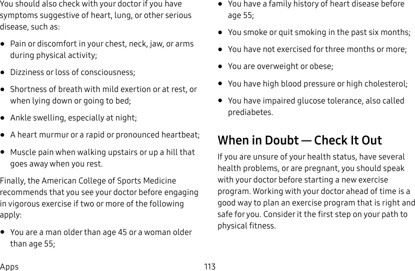 113AppsYou should also check with your doctor if you have symptoms suggestive of heart, lung, or other serious disease, such as:• Pain or discomfort in your chest, neck, jaw, or arms during physical activity;• Dizziness or loss of consciousness;• Shortness of breath with mild exertion or at rest, or when lying down or going to bed;• Ankle swelling, especially at night;• A heart murmur or a rapid or pronounced heartbeat;• Muscle pain when walking upstairs or up a hill that goes away when you rest.Finally, the American College of Sports Medicine recommends that you see your doctor before engaging in vigorous exercise if two or more of the following apply:• You are a man older than age 45 or a woman older than age 55;• You have a family history of heart disease before age 55;• You smoke or quit smoking in the past six months;• You have not exercised for three months or more;• You are overweight or obese;• You have high blood pressure or high cholesterol;• You have impaired glucose tolerance, also called prediabetes.When in Doubt — Check It OutIf you are unsure of your health status, have several health problems, or are pregnant, you should speak with your doctor before starting a new exercise program. Working with your doctor ahead of time is a good way to plan an exercise program that is right and safe for you. Consider it the first step on your path to physical fitness.