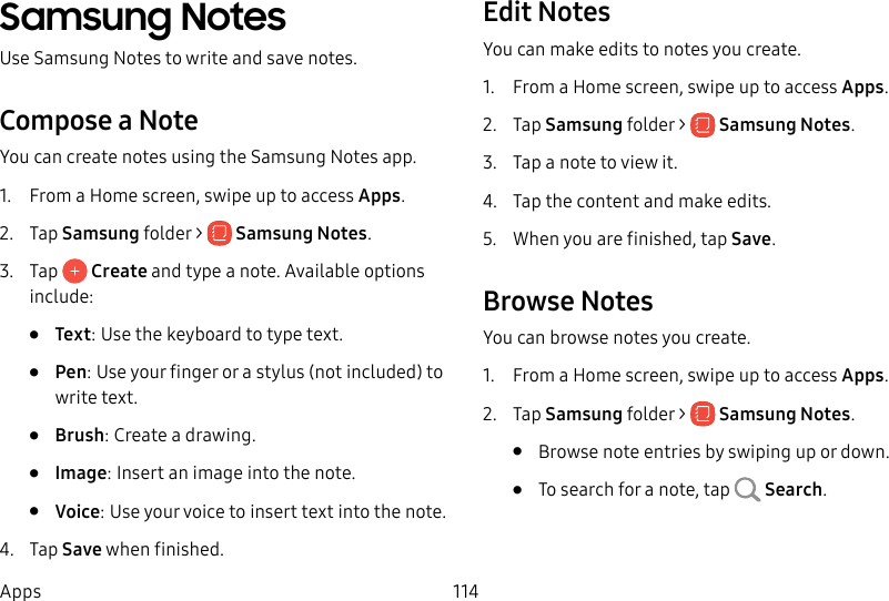 114AppsSamsung NotesUse SamsungNotes to write and save notes.Compose a NoteYou can create notes using the SamsungNotes app. 1. From a Home screen, swipe up to access Apps. 2. Tap Samsung folder > SamsungNotes.3. Tap Create and type a note. Available options include:• Text: Use the keyboard to type text.• Pen: Use your finger or a stylus (not included) to write text.• Brush: Create a drawing.• Image: Insert an image into the note.• Voice: Use your voice to insert text into thenote.4. Tap Save when finished.Edit NotesYou can make edits to notes you create.1. From a Home screen, swipe up to access Apps. 2. Tap Samsung folder > SamsungNotes.3. Tap a note to view it.4. Tap the content and make edits.5. When you are finished, tap Save.Browse NotesYou can browse notes you create.1. From a Home screen, swipe up to access Apps. 2. Tap Samsung folder > SamsungNotes.• Browse note entries by swiping up or down.• To search for a note, tap Search.