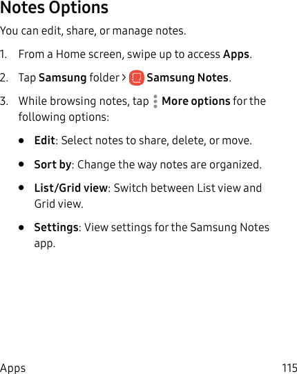 115AppsNotes OptionsYou can edit, share, or manage notes.1. From a Home screen, swipe up to access Apps. 2. Tap Samsung folder > SamsungNotes.3. While browsing notes, tap More options for the following options:• Edit: Select notes to share, delete, or move.• Sort by: Change the way notes are organized.• List/Grid view: Switch between List view and Grid view.• Settings: View settings for the SamsungNotes app.