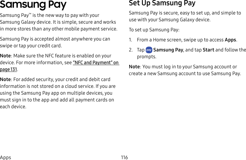116AppsSamsung PaySamsung Pay™ is the new way to pay with your Samsung Galaxy device. It is simple, secure and works in more stores than any other mobile payment service. Samsung Pay is accepted almost anywhere you can swipe or tap your credit card. Note: Make sure the NFC feature is enabled on your device. For more information, see “NFC and Payment” on page131.Note: For added security, your credit and debit card information is not stored on a cloud service. If you are using the Samsung Pay app on multiple devices, you must sign in to the app and add all payment cards on eachdevice.Set Up Samsung PaySamsung Pay is secure, easy to set up, and simple to use with your Samsung Galaxy device.To set up Samsung Pay:1. From a Home screen, swipe up to access Apps. 2. Tap SamsungPay, and tap Start and follow the prompts.Note: You must log in to your Samsung account or create a new Samsung account to use Samsung Pay.