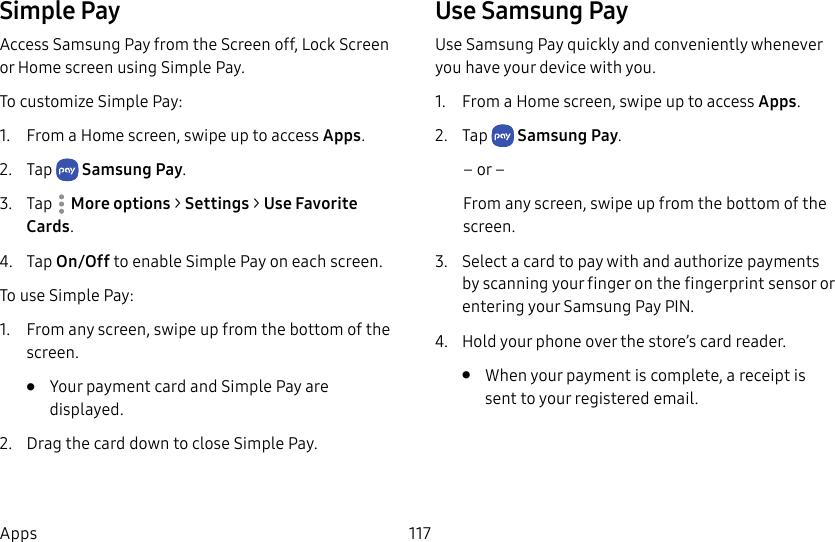 117AppsSimple PayAccess Samsung Pay from the Screen off, LockScreen or Home screen using Simple Pay. To customize Simple Pay:1. From a Home screen, swipe up to access Apps. 2. Tap SamsungPay.3. Tap More options > Settings > UseFavorite Cards.4. Tap On/Off to enable Simple Pay on each screen. To use Simple Pay:1. From any screen, swipe up from the bottom of the screen.• Your payment card and Simple Pay are displayed. 2. Drag the card down to close Simple Pay.Use Samsung PayUse Samsung Pay quickly and conveniently whenever you have your device with you. 1. From a Home screen, swipe up to access Apps. 2. Tap SamsungPay.– or –From any screen, swipe up from the bottom of the screen.3. Select a card to pay with and authorize payments by scanning your finger on the fingerprint sensor or entering your Samsung Pay PIN.4. Hold your phone over the store’s card reader.• When your payment is complete, a receipt is sent to your registered email.