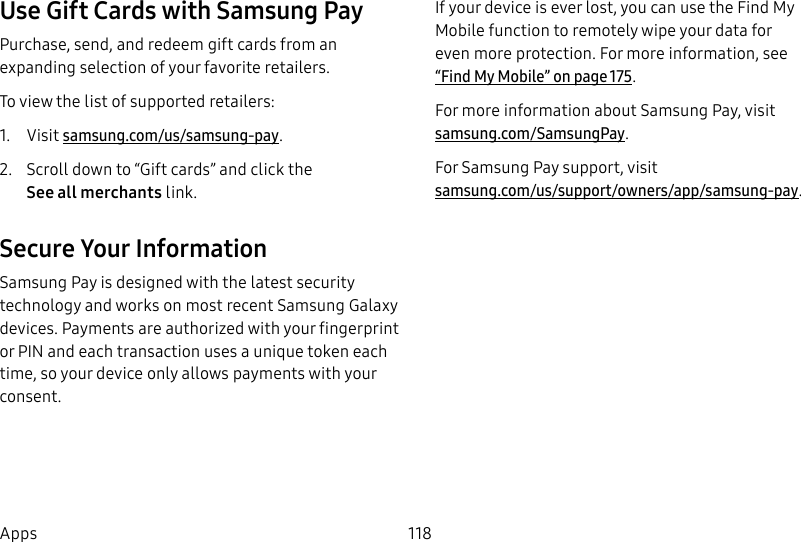 118AppsUse Gift Cards with Samsung PayPurchase, send, and redeem gift cards from an expanding selection of your favorite retailers. To view the list of supported retailers:1. Visit samsung.com/us/samsung-pay.2. Scroll down to “Gift cards” and click the Seeallmerchants link.Secure Your InformationSamsung Pay is designed with the latest security technology and works on most recent Samsung Galaxy devices. Payments are authorized with your fingerprint or PIN and each transaction uses a unique token each time, so your device only allows payments with your consent. If your device is ever lost, you can use the Find My Mobile function to remotely wipe your data for even more protection. For more information, see “Find My Mobile” on page175.For more information about Samsung Pay, visit samsung.com/SamsungPay.For Samsung Pay support, visit samsung.com/us/support/owners/app/samsung-pay.
