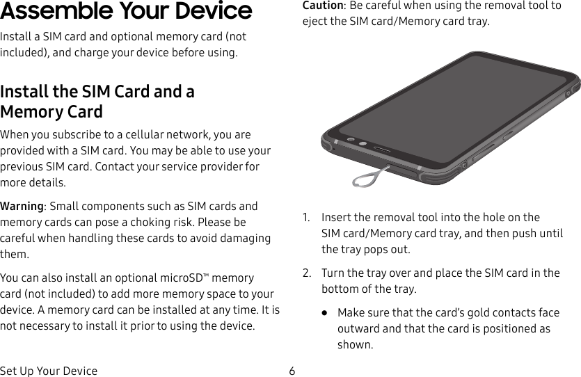 Set Up Your Device 6Assemble Your DeviceInstall a SIM card and optional memory card (not included), and charge your device before using.Install the SIM Card and a MemoryCardWhen you subscribe to a cellular network, you are provided with a SIM card. You may be able to use your previous SIM card. Contact your service provider for more details.Warning: Small components such as SIM cards and memory cards can pose a choking risk. Please be careful when handling these cards to avoid damaging them.You can also install an optional microSD™ memory card (not included) to add more memory space to your device. A memory card can be installed at any time. It is not necessary to install it prior to using the device.Caution: Be careful when using the removal tool to eject the SIM card/Memory card tray.1. Insert the removal tool into the hole on the SIMcard/Memory card tray, and then push until thetray pops out.2. Turn the tray over and place the SIM card in the bottom of the tray.• Make sure that the card’s gold contacts face outward and that the card is positioned as shown.