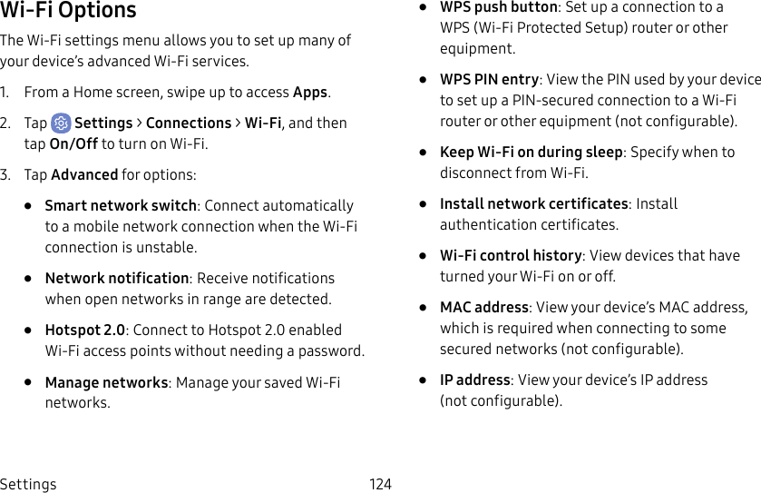 Settings 124Wi-Fi OptionsThe Wi-Fi settings menu allows you to set up many of your device’s advanced Wi-Fi services.1. From a Home screen, swipe up to access Apps.2. Tap Settings > Connections > Wi-Fi, and then tap On/Off to turn on Wi-Fi.3. Tap Advanced for options:• Smart network switch: Connect automatically to a mobile network connection when the Wi-Fi connection is unstable.• Network notification: Receive notifications when open networks in range are detected.• Hotspot 2.0: Connect to Hotspot 2.0 enabled Wi-Fi access points without needing a password.• Manage networks: Manage your saved Wi-Fi networks.• WPS push button: Set up a connection to a WPS (Wi-Fi Protected Setup) router or other equipment.• WPS PIN entry: View the PIN used by your device to set up a PIN-secured connection to a Wi-Fi router or other equipment (notconfigurable).• Keep Wi-Fi on during sleep: Specify when to disconnect from Wi-Fi.• Install network certificates: Install authentication certificates.• Wi-Fi control history: View devices that have turned your Wi-Fi on or off.• MAC address: View your device’s MAC address, which is required when connecting to some secured networks (notconfigurable).• IP address: View your device’s IP address (notconfigurable).