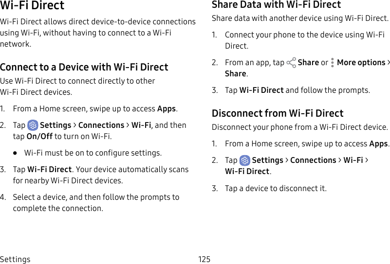 Settings 125Wi-Fi DirectWi-Fi Direct allows direct device-to-device connections using Wi-Fi, without having to connect to a Wi-Fi network.Connect to a Device with Wi-Fi DirectUse Wi-Fi Direct to connect directly to other Wi-FiDirect devices.1. From a Home screen, swipe up to access Apps.2. Tap Settings > Connections > Wi-Fi, and then tap On/Off to turn on Wi-Fi. • Wi-Fi must be on to configure settings.3. Tap Wi-Fi Direct. Your device automatically scans for nearby Wi-Fi Direct devices.4. Select a device, and then follow the prompts to complete the connection.Share Data with Wi-Fi DirectShare data with another device using Wi-Fi Direct.1. Connect your phone to the device using Wi-Fi Direct.2. From an app, tap Share or Moreoptions > Share.3. Tap Wi-Fi Direct and follow the prompts.Disconnect from Wi-Fi DirectDisconnect your phone from a Wi-Fi Direct device.1. From a Home screen, swipe up to access Apps.2. Tap Settings > Connections > Wi-Fi > Wi‑FiDirect. 3. Tap a device to disconnect it.