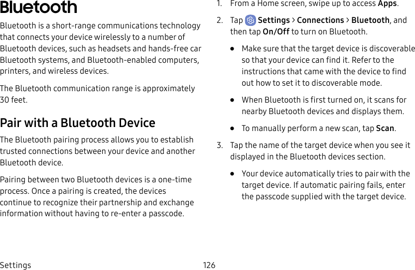 Settings 126BluetoothBluetooth is a short-range communications technology that connects your device wirelessly to a number of Bluetooth devices, such as headsets and hands-free car Bluetooth systems, and Bluetooth-enabled computers, printers, and wireless devices.The Bluetooth communication range is approximately 30 feet.Pair with a Bluetooth DeviceThe Bluetooth pairing process allows you to establish trusted connections between your device and another Bluetooth device. Pairing between two Bluetooth devices is a one-time process. Once a pairing is created, the devices continue to recognize their partnership and exchange information without having to re-enter a passcode.1. From a Home screen, swipe up to access Apps.2. Tap Settings > Connections > Bluetooth, and then tap On/Off to turn on Bluetooth.• Make sure that the target device is discoverable so that your device can find it. Refer to the instructions that came with the device to find out how to set it to discoverable mode.• When Bluetooth is first turned on, it scans for nearby Bluetooth devices and displays them.• To manually perform a new scan, tap Scan.3. Tap the name of the target device when you see it displayed in the Bluetooth devices section. • Your device automatically tries to pair with the target device. If automatic pairing fails, enter the passcode supplied with the target device.