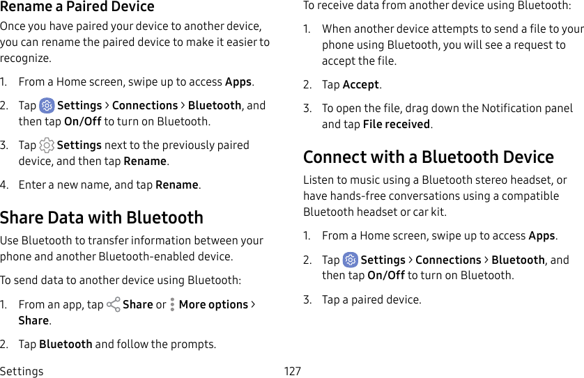 Settings 127Rename a Paired DeviceOnce you have paired your device to another device, you can rename the paired device to make it easier to recognize.1. From a Home screen, swipe up to access Apps.2. Tap Settings > Connections > Bluetooth, and then tap On/Off to turn on Bluetooth.3. Tap Settings next to the previously paired device, and then tap Rename.4. Enter a new name, and tap Rename.Share Data with BluetoothUse Bluetooth to transfer information between your phone and another Bluetooth-enabled device.To send data to another device using Bluetooth:1. From an app, tap Share or Moreoptions > Share.2. Tap Bluetooth and follow the prompts.To receive data from another device using Bluetooth:1. When another device attempts to send a file to your phone using Bluetooth, you will see a request to accept the file. 2. Tap Accept.3. To open the file, drag down the Notification panel and tap Filereceived.Connect with a Bluetooth DeviceListen to music using a Bluetooth stereo headset, or have hands-free conversations using a compatible Bluetooth headset or car kit. 1. From a Home screen, swipe up to access Apps.2. Tap Settings > Connections > Bluetooth, and then tap On/Off to turn on Bluetooth.3. Tap a paired device.