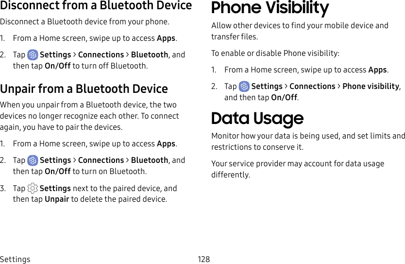 Settings 128Disconnect from a Bluetooth DeviceDisconnect a Bluetooth device from your phone.1. From a Home screen, swipe up to access Apps.2. Tap Settings > Connections > Bluetooth, and then tap On/Off to turn off Bluetooth.Unpair from a Bluetooth DeviceWhen you unpair from a Bluetooth device, the two devices no longer recognize each other. To connect again, you have to pair the devices.1. From a Home screen, swipe up to access Apps.2. Tap Settings > Connections > Bluetooth, and then tap On/Off to turn on Bluetooth.3. Tap Settings next to the paired device, and thentap Unpair to delete the paireddevice.Phone VisibilityAllow other devices to find your mobile device and transfer files.To enable or disable Phone visibility:1. From a Home screen, swipe up to access Apps.2. Tap Settings > Connections > Phone visibility, and then tap On/Off.Data UsageMonitor how your data is being used, and set limits and restrictions to conserve it.Your service provider may account for data usage differently.