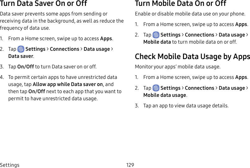 Settings 129Turn Data Saver On or OffData saver prevents some apps from sending or receiving data in the background, as well as reduce the frequency of data use.1. From a Home screen, swipe up to access Apps.2. Tap Settings > Connections > Data usage > Datasaver.3. Tap On/Off to turn Data saver onoroff.4. To permit certain apps to have unrestricted data usage, tap Allow app while Data saver on, and then tap On/Off next to each app that you want to permit to have unrestricted data usage.Turn Mobile Data On or OffEnable or disable mobile data use on your phone.1. From a Home screen, swipe up to access Apps.2. Tap Settings > Connections > Data usage > Mobile data to turn mobile data onoroff.Check Mobile Data Usage by AppsMonitor your apps’ mobile data usage.1. From a Home screen, swipe up to access Apps.2. Tap Settings > Connections > Data usage > Mobile data usage.3. Tap an app to view data usage details.