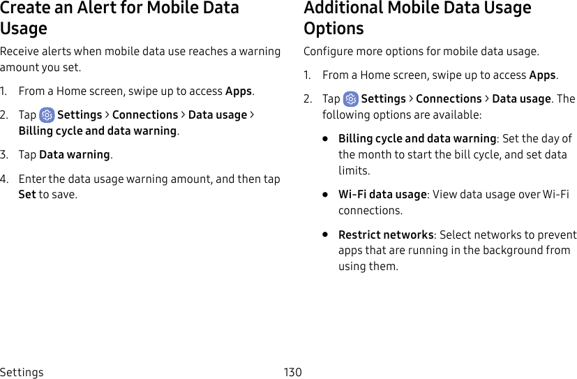 Settings 130Create an Alert for Mobile Data UsageReceive alerts when mobile data use reaches a warning amount you set.1. From a Home screen, swipe up to access Apps.2. Tap Settings > Connections > Datausage > Billing cycle and data warning.3. Tap Data warning.4. Enter the data usage warning amount, and then tap Set to save.Additional Mobile Data Usage OptionsConfigure more options for mobile data usage.1. From a Home screen, swipe up to access Apps.2. Tap Settings > Connections > Datausage. The following options are available:• Billing cycle and data warning: Set the day of the month to start the bill cycle, and set data limits.• Wi-Fi data usage: View data usage over Wi-Fi connections.• Restrict networks: Select networks to prevent apps that are running in the background from using them.