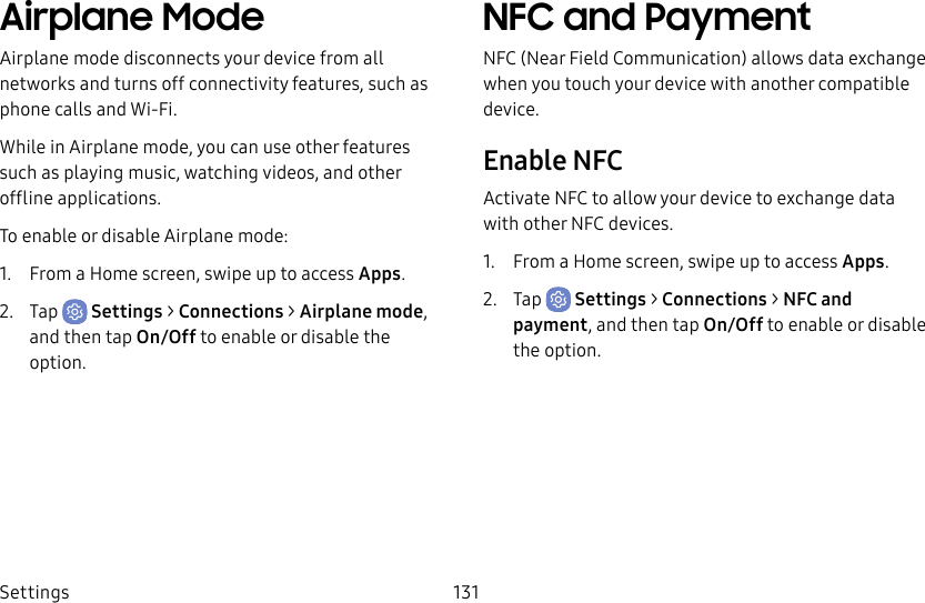 Settings 131Airplane ModeAirplane mode disconnects your device from all networks and turns off connectivity features, such as phone calls and Wi-Fi.While in Airplane mode, you can use other features such as playing music, watching videos, and other offline applications.To enable or disable Airplane mode:1. From a Home screen, swipe up to access Apps.2. Tap Settings > Connections > Airplane mode, and then tap On/Off to enable or disable the option.NFC and PaymentNFC (Near Field Communication) allows data exchange when you touch your device with another compatible device.Enable NFCActivate NFC to allow your device to exchange data with other NFC devices.1. From a Home screen, swipe up to access Apps.2. Tap Settings > Connections > NFC and payment, and then tap On/Off to enable or disable the option.