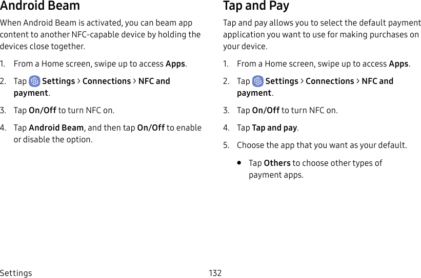 Settings 132Android BeamWhen Android Beam is activated, you can beam app content to another NFC-capable device by holding the devices close together.1. From a Home screen, swipe up to access Apps.2. Tap Settings > Connections > NFC and payment.3. Tap On/Off to turn NFC on.4. Tap Android Beam, and then tap On/Off to enable or disable the option.Tap and PayTap and pay allows you to select the default payment application you want to use for making purchases on your device.1. From a Home screen, swipe up to access Apps.2. Tap Settings > Connections > NFC and payment.3. Tap On/Off to turn NFC on.4. Tap Tap and pay.5. Choose the app that you want as your default.• Tap Others to choose other types of paymentapps.