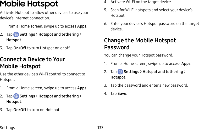 Settings 133Mobile HotspotActivate Hotspot to allow other devices to use your device’s Internet connection.1. From a Home screen, swipe up to access Apps.2. Tap Settings > Hotspot and tethering > Hotspot.3. Tap On/Off to turn Hotspot on or off.Connect a Device to Your MobileHotspotUse the other device’s Wi-Fi control to connect to Hotspot.1. From a Home screen, swipe up to access Apps.2. Tap Settings > Hotspot and tethering > Hotspot.3. Tap On/Off to turn on Hotspot.4. Activate Wi-Fi on the target device.5. Scan for Wi-Fi hotspots and select your device’s Hotspot.6. Enter your device’s Hotspot password on the target device.Change the Mobile Hotspot PasswordYou can change your Hotspot password.1. From a Home screen, swipe up to access Apps.2. Tap Settings > Hotspot and tethering > Hotspot.3. Tap the password and enter a new password.4. Tap Save.