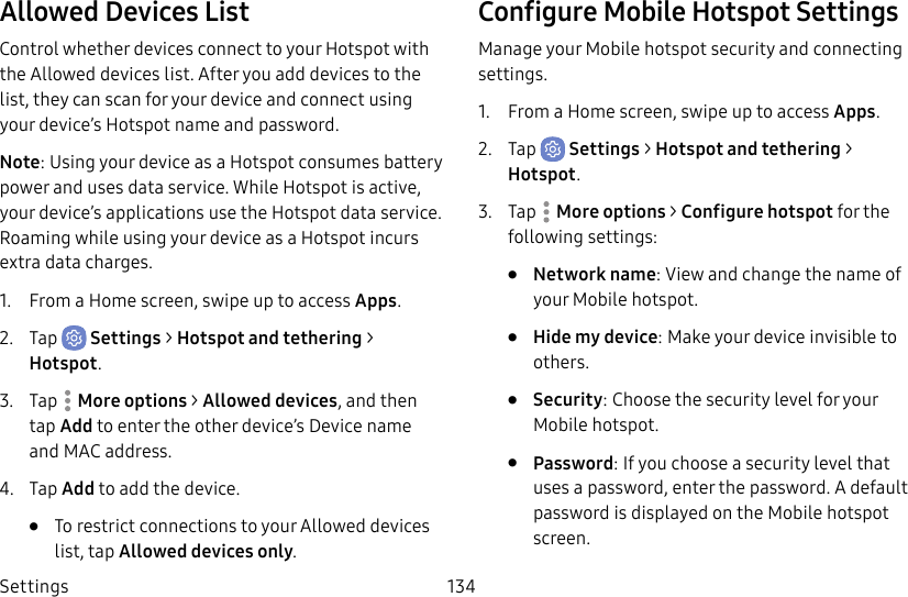 Settings 134Allowed Devices ListControl whether devices connect to your Hotspot with the Allowed devices list. After you add devices to the list, they can scan for your device and connect using your device’s Hotspot name and password.Note: Using your device as a Hotspot consumes battery power and uses data service. While Hotspot is active, your device’s applications use the Hotspot data service. Roaming while using your device as a Hotspot incurs extra datacharges.1. From a Home screen, swipe up to access Apps.2. Tap Settings > Hotspot and tethering > Hotspot.3. Tap More options > Allowed devices, and then tap Add to enter the other device’s Device name and MACaddress.4. Tap Add to add the device.• To restrict connections to your Allowed devices list, tap Allowed devices only.Configure Mobile Hotspot SettingsManage your Mobile hotspot security and connecting settings.1. From a Home screen, swipe up to access Apps.2. Tap Settings > Hotspot and tethering > Hotspot.3. Tap More options > Configure hotspot for the following settings:• Network name: View and change the name of your Mobile hotspot.• Hide my device: Make your device invisible to others.• Security: Choose the security level for your Mobile hotspot.• Password: If you choose a security level that uses a password, enter the password. Adefault password is displayed on the Mobile hotspot screen.