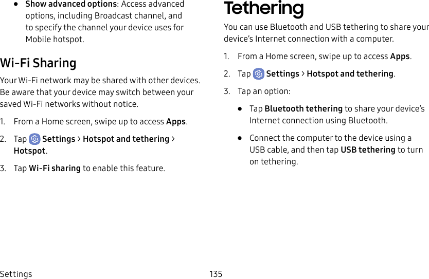Settings 135• Show advanced options: Access advanced options, including Broadcast channel, and to specify the channel your device uses for Mobilehotspot.Wi-Fi SharingYour Wi-Fi network may be shared with other devices. Be aware that your device may switch between your saved Wi-Fi networks without notice.1. From a Home screen, swipe up to access Apps.2. Tap Settings > Hotspot and tethering > Hotspot.3. Tap Wi-Fi sharing to enable this feature.TetheringYou can use Bluetooth and USB tethering to share your device’s Internet connection with a computer.1. From a Home screen, swipe up to access Apps.2. Tap Settings > Hotspot and tethering.3. Tap an option:• Tap Bluetooth tethering to share your device’s Internet connection using Bluetooth.• Connect the computer to the device using a USBcable, and then tap USB tethering to turn on tethering.