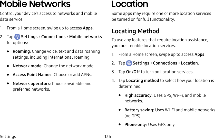 Settings 136Mobile NetworksControl your device’s access to networks and mobile data service.1. From a Home screen, swipe up to access Apps.2. Tap Settings > Connections > Mobile networks for options:• Roaming: Change voice, text and data roaming settings, including international roaming.• Network mode: Change the network mode.• Access Point Names: Choose or add APNs.• Network operators: Choose available and preferred networks.LocationSome apps may require one or more location services be turned on for full functionality.Locating MethodTo use any features that require location assistance, you must enable location services.1. From a Home screen, swipe up to access Apps.2. Tap Settings > Connections > Location.3. Tap On/Off to turn on Location services.4. Tap Locating method to select how your location is determined:• High accuracy: Uses GPS, Wi-Fi, and mobile networks.• Battery saving: Uses Wi-Fi and mobile networks (no GPS).• Phone only: Uses GPS only.