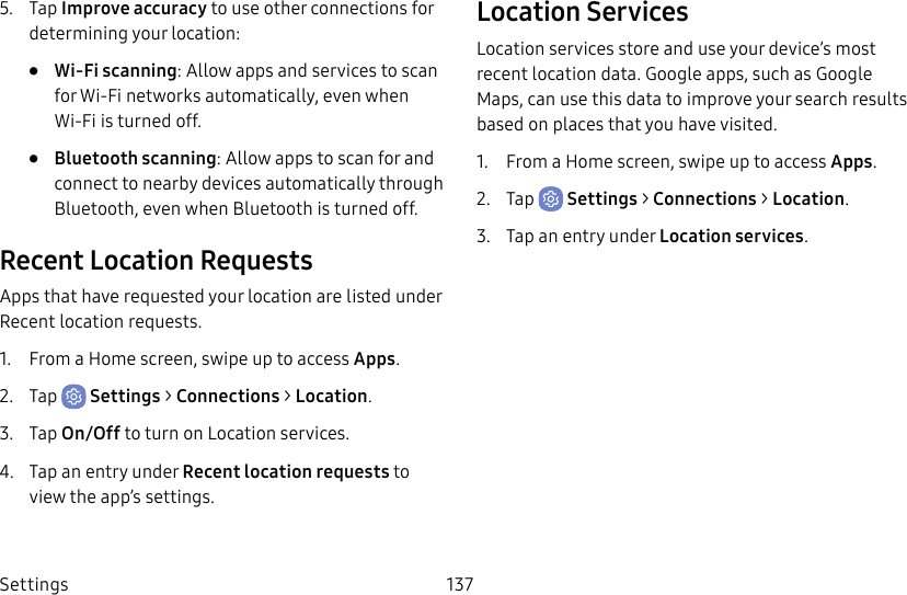 Settings 1375. Tap Improve accuracy to use other connections for determining your location:• Wi-Fi scanning: Allow apps and services to scan for Wi-Fi networks automatically, even when Wi-Fi is turned off.• Bluetooth scanning: Allow apps to scan for and connect to nearby devices automatically through Bluetooth, even when Bluetooth is turned off.Recent Location RequestsApps that have requested your location are listed under Recent location requests.1. From a Home screen, swipe up to access Apps.2. Tap Settings > Connections > Location.3. Tap On/Off to turn on Location services.4. Tap an entry under Recent location requests to view the app’s settings.Location ServicesLocation services store and use your device’s most recent location data. Google apps, such as Google Maps, can use this data to improve your search results based on places that you have visited.1. From a Home screen, swipe up to access Apps.2. Tap Settings > Connections > Location.3. Tap an entry under Location services.